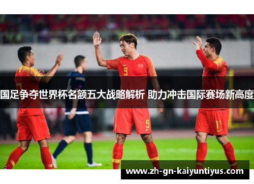 国足争夺世界杯名额五大战略解析 助力冲击国际赛场新高度