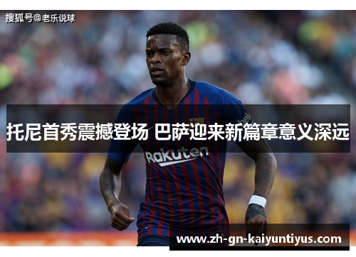 托尼首秀震撼登场 巴萨迎来新篇章意义深远