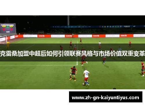 克雷桑加盟中超后如何引领联赛风格与市场价值双重变革