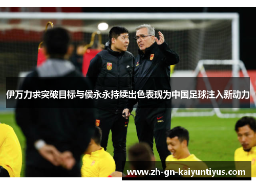 伊万力求突破目标与侯永永持续出色表现为中国足球注入新动力