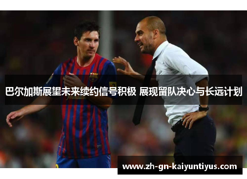 巴尔加斯展望未来续约信号积极 展现留队决心与长远计划