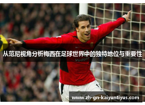 从范尼视角分析梅西在足球世界中的独特地位与重要性