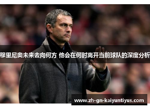 穆里尼奥未来去向何方 他会在何时离开当前球队的深度分析