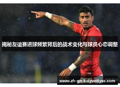 揭秘友谊赛进球频繁背后的战术变化与球员心态调整