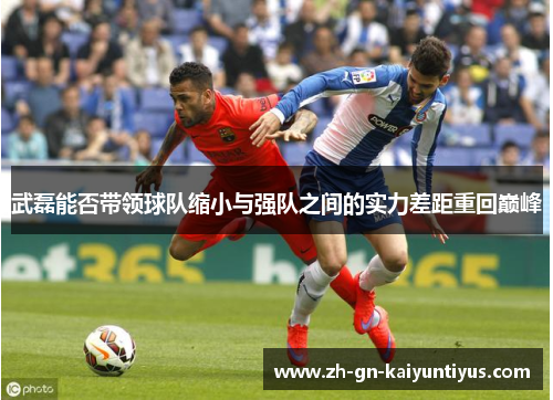 武磊能否带领球队缩小与强队之间的实力差距重回巅峰