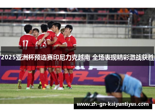 2025亚洲杯预选赛印尼力克越南 全场表现精彩激战获胜