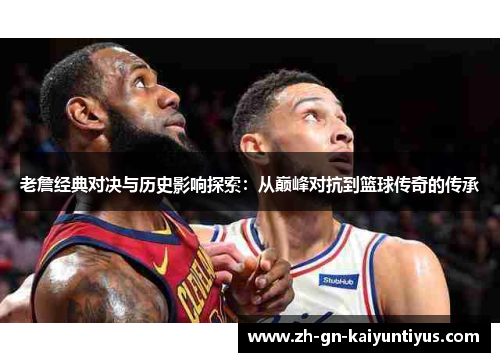 老詹经典对决与历史影响探索：从巅峰对抗到篮球传奇的传承