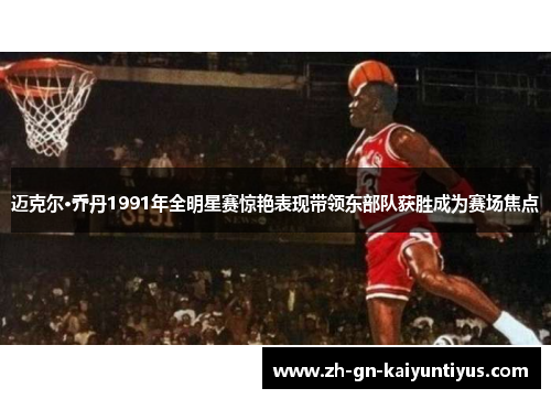 迈克尔·乔丹1991年全明星赛惊艳表现带领东部队获胜成为赛场焦点