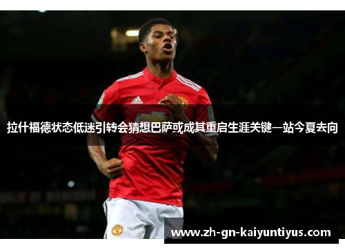 拉什福德状态低迷引转会猜想巴萨或成其重启生涯关键一站今夏去向